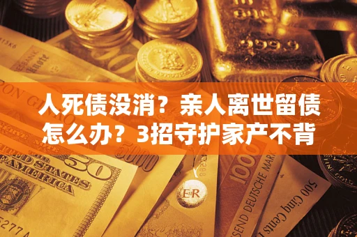 北京人死债没消？亲人离世留债怎么办？3招守护家产不背锅