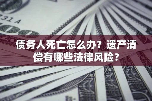 北京债务人死亡怎么办？遗产清偿有哪些法律风险？