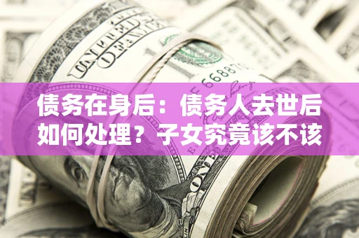北京债务在身后：债务人去世后如何处理？子女究竟该不该还钱？