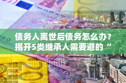 北京债务人离世后债务怎么办？揭开5类继承人需要避的“坑”